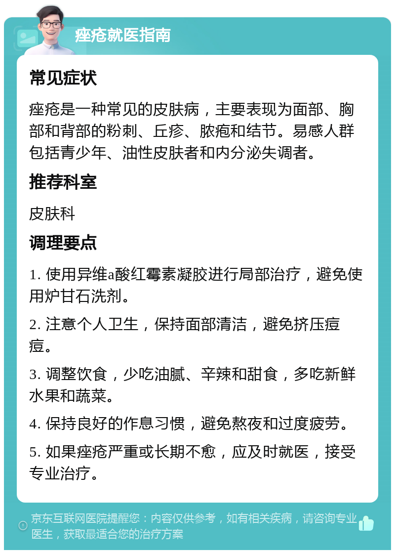 痤疮就医指南 常见症状 痤疮是一种常见的皮肤病，主要表现为面部、胸部和背部的粉刺、丘疹、脓疱和结节。易感人群包括青少年、油性皮肤者和内分泌失调者。 推荐科室 皮肤科 调理要点 1. 使用异维a酸红霉素凝胶进行局部治疗，避免使用炉甘石洗剂。 2. 注意个人卫生，保持面部清洁，避免挤压痘痘。 3. 调整饮食，少吃油腻、辛辣和甜食，多吃新鲜水果和蔬菜。 4. 保持良好的作息习惯，避免熬夜和过度疲劳。 5. 如果痤疮严重或长期不愈，应及时就医，接受专业治疗。