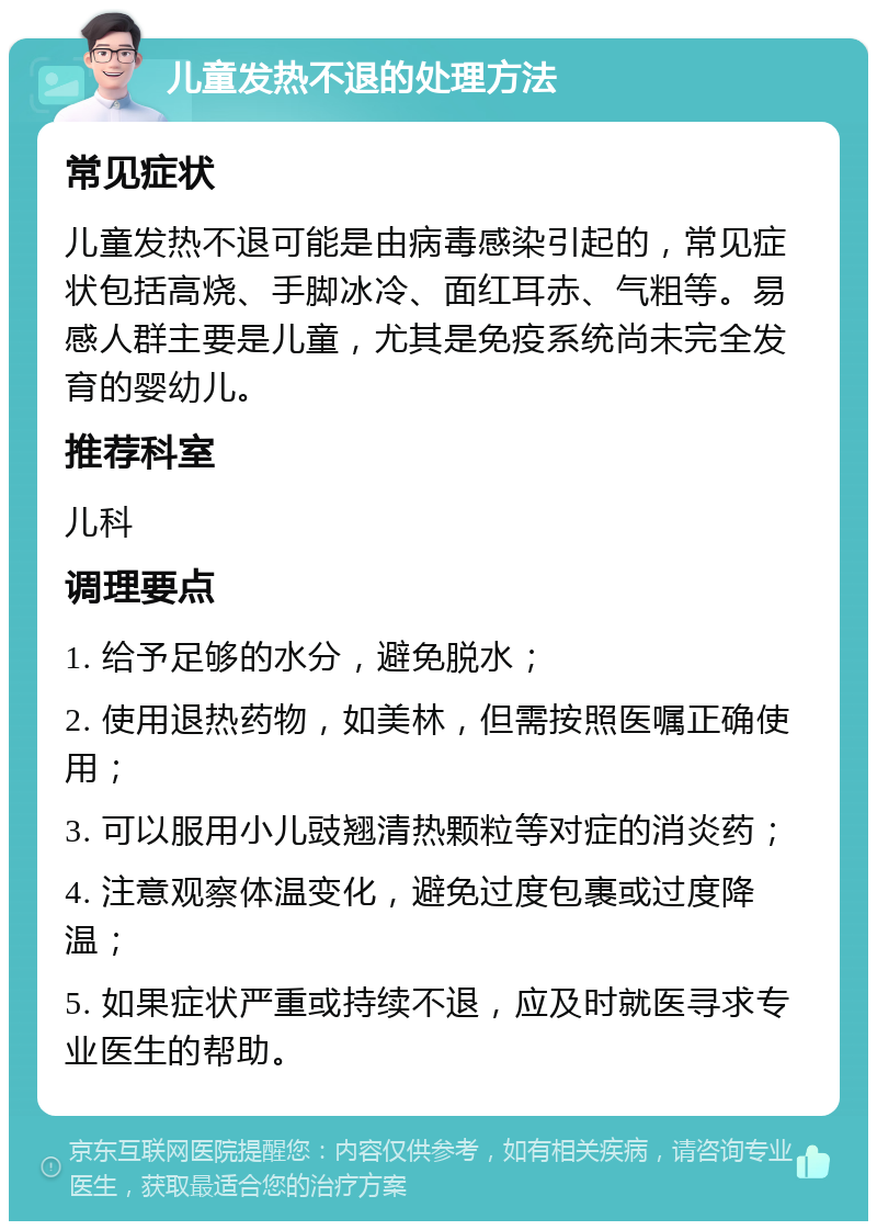 儿童发热不退的处理方法 常见症状 儿童发热不退可能是由病毒感染引起的，常见症状包括高烧、手脚冰冷、面红耳赤、气粗等。易感人群主要是儿童，尤其是免疫系统尚未完全发育的婴幼儿。 推荐科室 儿科 调理要点 1. 给予足够的水分，避免脱水； 2. 使用退热药物，如美林，但需按照医嘱正确使用； 3. 可以服用小儿豉翘清热颗粒等对症的消炎药； 4. 注意观察体温变化，避免过度包裹或过度降温； 5. 如果症状严重或持续不退，应及时就医寻求专业医生的帮助。