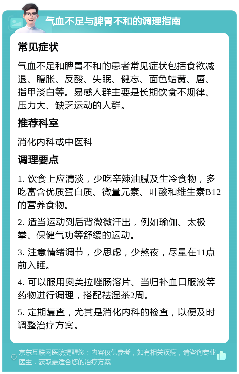 气血不足与脾胃不和的调理指南 常见症状 气血不足和脾胃不和的患者常见症状包括食欲减退、腹胀、反酸、失眠、健忘、面色蜡黄、唇、指甲淡白等。易感人群主要是长期饮食不规律、压力大、缺乏运动的人群。 推荐科室 消化内科或中医科 调理要点 1. 饮食上应清淡，少吃辛辣油腻及生冷食物，多吃富含优质蛋白质、微量元素、叶酸和维生素B12的营养食物。 2. 适当运动到后背微微汗出，例如瑜伽、太极拳、保健气功等舒缓的运动。 3. 注意情绪调节，少思虑，少熬夜，尽量在11点前入睡。 4. 可以服用奥美拉唑肠溶片、当归补血口服液等药物进行调理，搭配祛湿茶2周。 5. 定期复查，尤其是消化内科的检查，以便及时调整治疗方案。