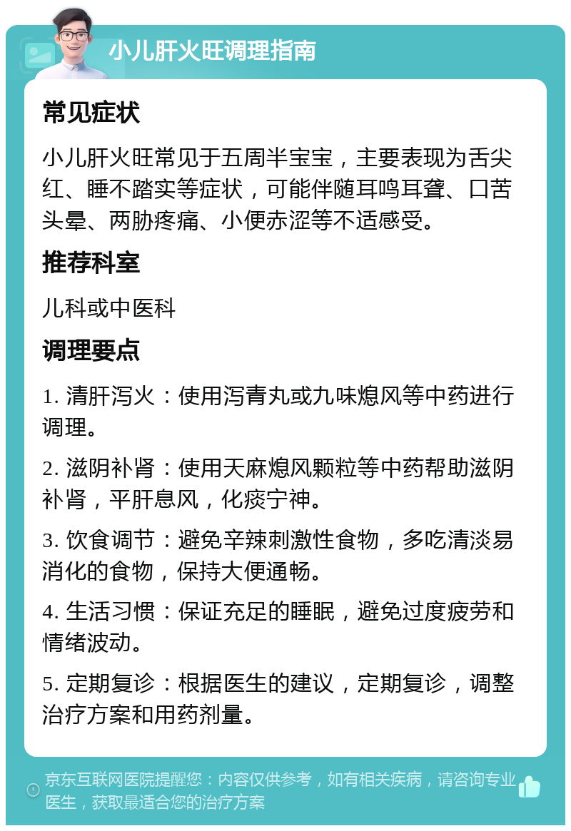 小儿肝火旺调理指南 常见症状 小儿肝火旺常见于五周半宝宝，主要表现为舌尖红、睡不踏实等症状，可能伴随耳鸣耳聋、口苦头晕、两胁疼痛、小便赤涩等不适感受。 推荐科室 儿科或中医科 调理要点 1. 清肝泻火：使用泻青丸或九味熄风等中药进行调理。 2. 滋阴补肾：使用天麻熄风颗粒等中药帮助滋阴补肾，平肝息风，化痰宁神。 3. 饮食调节：避免辛辣刺激性食物，多吃清淡易消化的食物，保持大便通畅。 4. 生活习惯：保证充足的睡眠，避免过度疲劳和情绪波动。 5. 定期复诊：根据医生的建议，定期复诊，调整治疗方案和用药剂量。