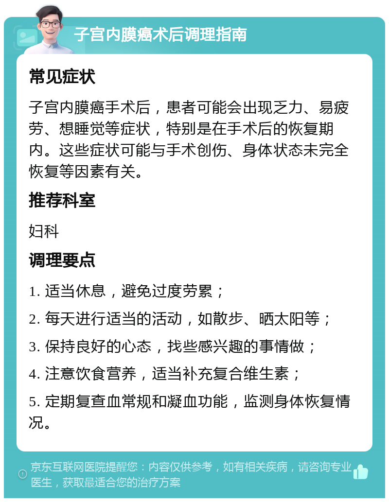 子宫内膜癌术后调理指南 常见症状 子宫内膜癌手术后，患者可能会出现乏力、易疲劳、想睡觉等症状，特别是在手术后的恢复期内。这些症状可能与手术创伤、身体状态未完全恢复等因素有关。 推荐科室 妇科 调理要点 1. 适当休息，避免过度劳累； 2. 每天进行适当的活动，如散步、晒太阳等； 3. 保持良好的心态，找些感兴趣的事情做； 4. 注意饮食营养，适当补充复合维生素； 5. 定期复查血常规和凝血功能，监测身体恢复情况。