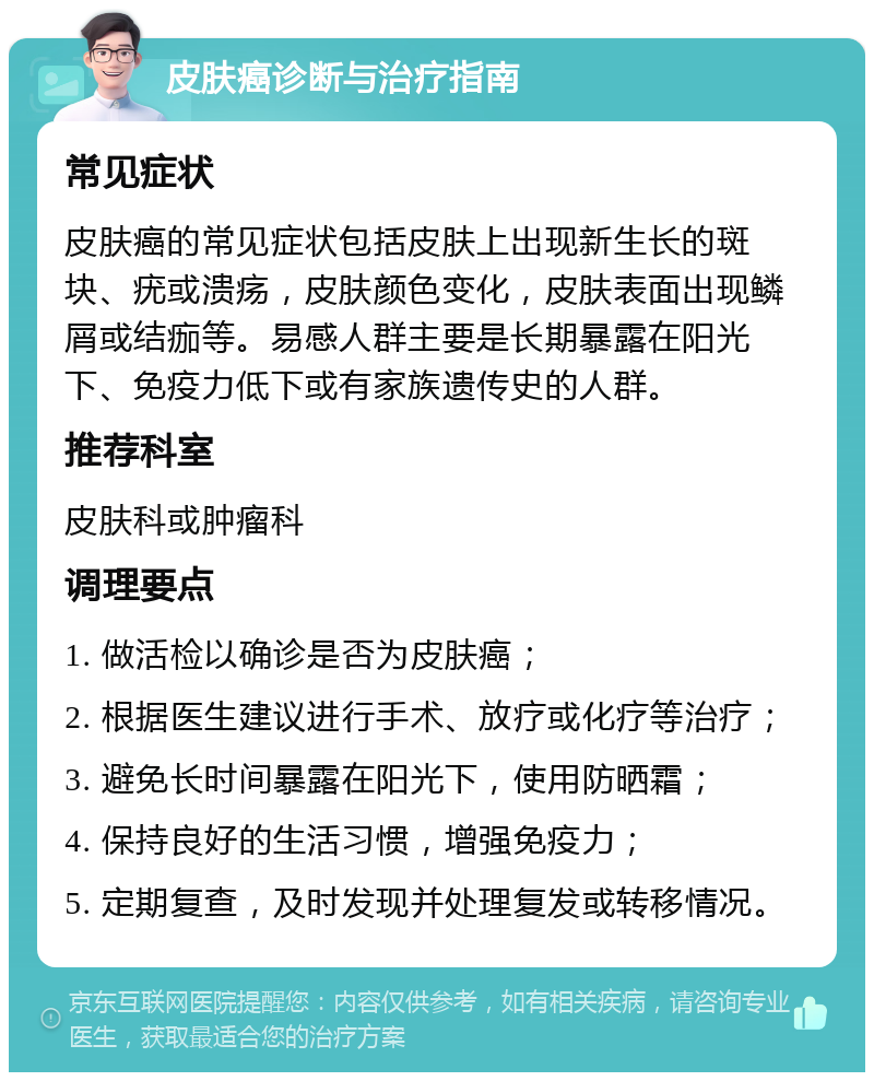 皮肤癌诊断与治疗指南 常见症状 皮肤癌的常见症状包括皮肤上出现新生长的斑块、疣或溃疡，皮肤颜色变化，皮肤表面出现鳞屑或结痂等。易感人群主要是长期暴露在阳光下、免疫力低下或有家族遗传史的人群。 推荐科室 皮肤科或肿瘤科 调理要点 1. 做活检以确诊是否为皮肤癌； 2. 根据医生建议进行手术、放疗或化疗等治疗； 3. 避免长时间暴露在阳光下，使用防晒霜； 4. 保持良好的生活习惯，增强免疫力； 5. 定期复查，及时发现并处理复发或转移情况。