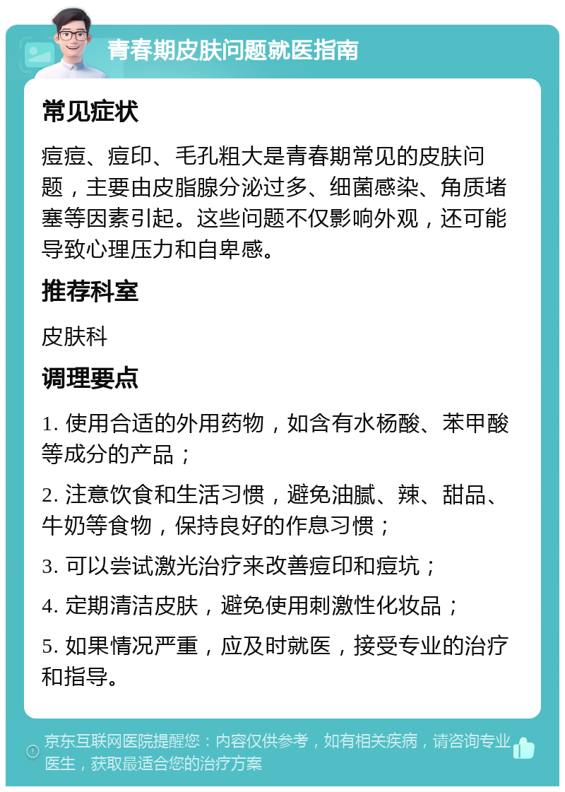 青春期皮肤问题就医指南 常见症状 痘痘、痘印、毛孔粗大是青春期常见的皮肤问题，主要由皮脂腺分泌过多、细菌感染、角质堵塞等因素引起。这些问题不仅影响外观，还可能导致心理压力和自卑感。 推荐科室 皮肤科 调理要点 1. 使用合适的外用药物，如含有水杨酸、苯甲酸等成分的产品； 2. 注意饮食和生活习惯，避免油腻、辣、甜品、牛奶等食物，保持良好的作息习惯； 3. 可以尝试激光治疗来改善痘印和痘坑； 4. 定期清洁皮肤，避免使用刺激性化妆品； 5. 如果情况严重，应及时就医，接受专业的治疗和指导。