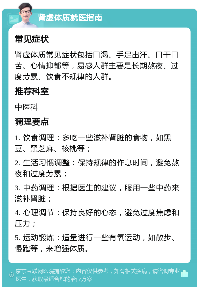 肾虚体质就医指南 常见症状 肾虚体质常见症状包括口渴、手足出汗、口干口苦、心情抑郁等，易感人群主要是长期熬夜、过度劳累、饮食不规律的人群。 推荐科室 中医科 调理要点 1. 饮食调理：多吃一些滋补肾脏的食物，如黑豆、黑芝麻、核桃等； 2. 生活习惯调整：保持规律的作息时间，避免熬夜和过度劳累； 3. 中药调理：根据医生的建议，服用一些中药来滋补肾脏； 4. 心理调节：保持良好的心态，避免过度焦虑和压力； 5. 运动锻炼：适量进行一些有氧运动，如散步、慢跑等，来增强体质。