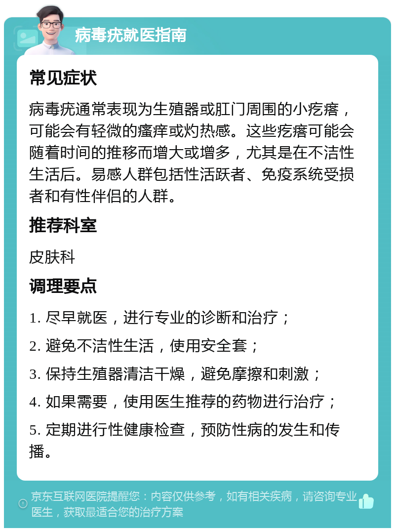 病毒疣就医指南 常见症状 病毒疣通常表现为生殖器或肛门周围的小疙瘩，可能会有轻微的瘙痒或灼热感。这些疙瘩可能会随着时间的推移而增大或增多，尤其是在不洁性生活后。易感人群包括性活跃者、免疫系统受损者和有性伴侣的人群。 推荐科室 皮肤科 调理要点 1. 尽早就医，进行专业的诊断和治疗； 2. 避免不洁性生活，使用安全套； 3. 保持生殖器清洁干燥，避免摩擦和刺激； 4. 如果需要，使用医生推荐的药物进行治疗； 5. 定期进行性健康检查，预防性病的发生和传播。