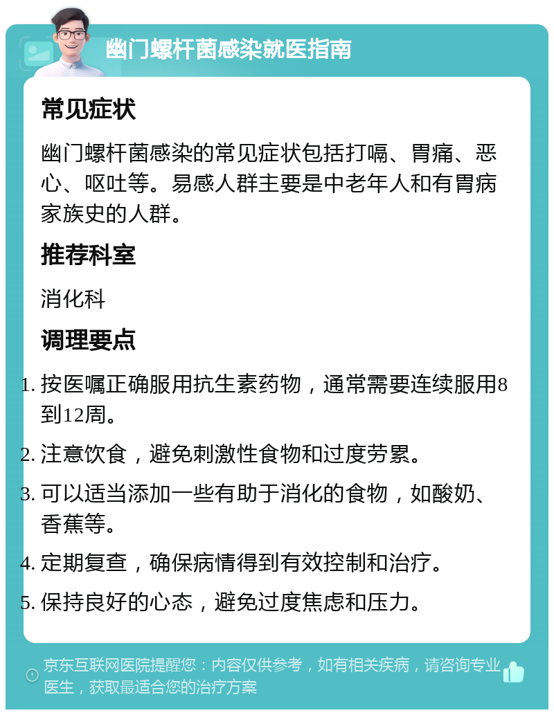 幽门螺杆菌感染就医指南 常见症状 幽门螺杆菌感染的常见症状包括打嗝、胃痛、恶心、呕吐等。易感人群主要是中老年人和有胃病家族史的人群。 推荐科室 消化科 调理要点 按医嘱正确服用抗生素药物，通常需要连续服用8到12周。 注意饮食，避免刺激性食物和过度劳累。 可以适当添加一些有助于消化的食物，如酸奶、香蕉等。 定期复查，确保病情得到有效控制和治疗。 保持良好的心态，避免过度焦虑和压力。