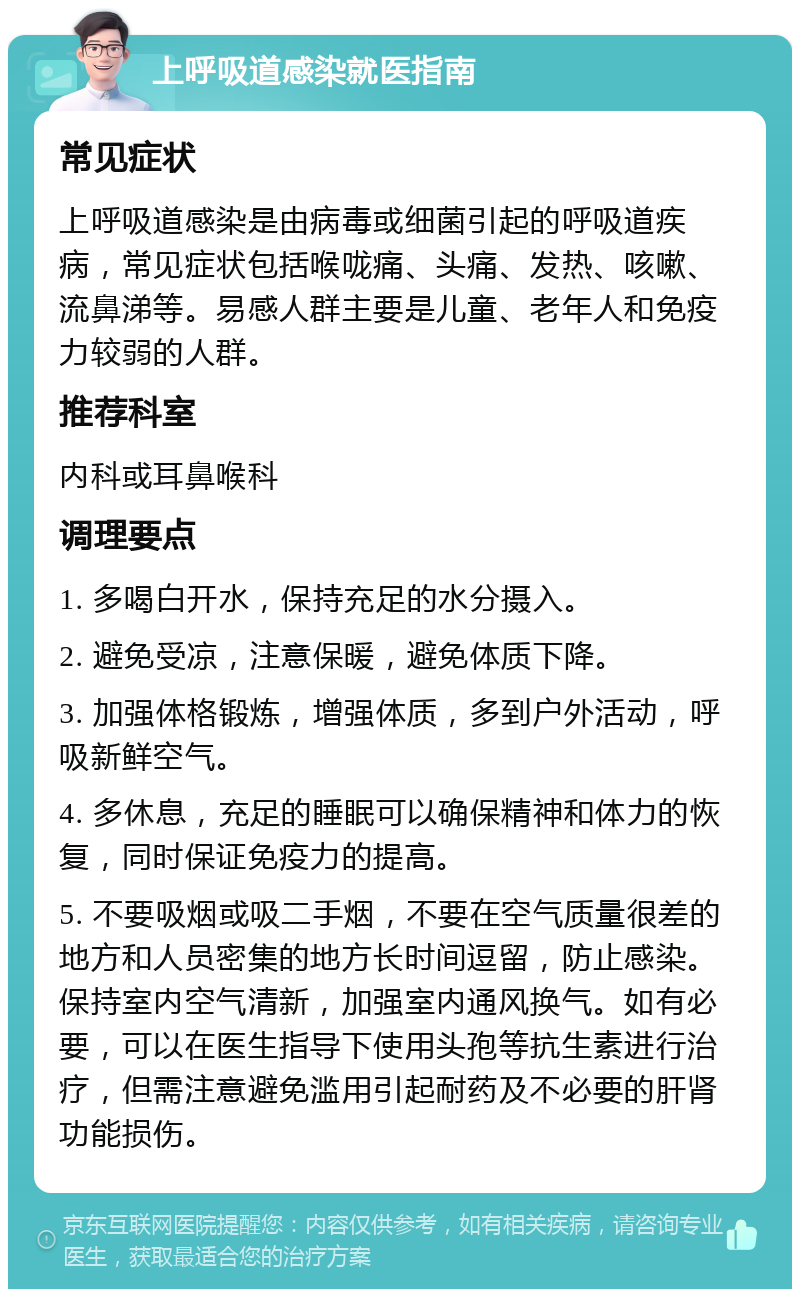 上呼吸道感染就医指南 常见症状 上呼吸道感染是由病毒或细菌引起的呼吸道疾病，常见症状包括喉咙痛、头痛、发热、咳嗽、流鼻涕等。易感人群主要是儿童、老年人和免疫力较弱的人群。 推荐科室 内科或耳鼻喉科 调理要点 1. 多喝白开水，保持充足的水分摄入。 2. 避免受凉，注意保暖，避免体质下降。 3. 加强体格锻炼，增强体质，多到户外活动，呼吸新鲜空气。 4. 多休息，充足的睡眠可以确保精神和体力的恢复，同时保证免疫力的提高。 5. 不要吸烟或吸二手烟，不要在空气质量很差的地方和人员密集的地方长时间逗留，防止感染。保持室内空气清新，加强室内通风换气。如有必要，可以在医生指导下使用头孢等抗生素进行治疗，但需注意避免滥用引起耐药及不必要的肝肾功能损伤。