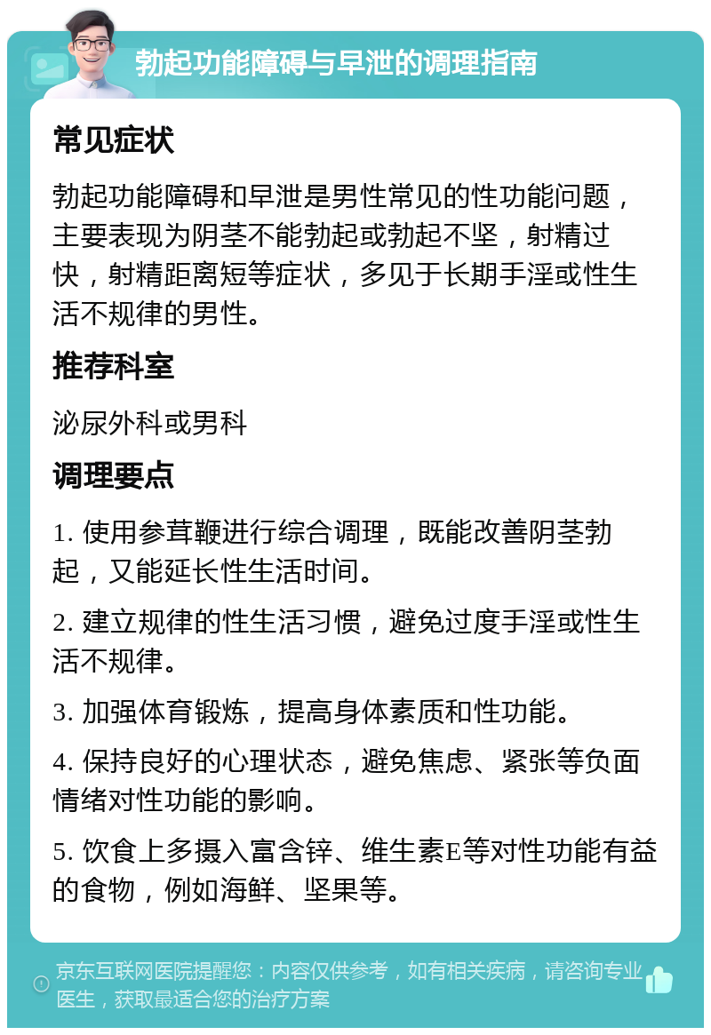 勃起功能障碍与早泄的调理指南 常见症状 勃起功能障碍和早泄是男性常见的性功能问题，主要表现为阴茎不能勃起或勃起不坚，射精过快，射精距离短等症状，多见于长期手淫或性生活不规律的男性。 推荐科室 泌尿外科或男科 调理要点 1. 使用参茸鞭进行综合调理，既能改善阴茎勃起，又能延长性生活时间。 2. 建立规律的性生活习惯，避免过度手淫或性生活不规律。 3. 加强体育锻炼，提高身体素质和性功能。 4. 保持良好的心理状态，避免焦虑、紧张等负面情绪对性功能的影响。 5. 饮食上多摄入富含锌、维生素E等对性功能有益的食物，例如海鲜、坚果等。