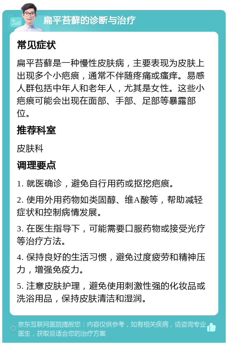 扁平苔藓的诊断与治疗 常见症状 扁平苔藓是一种慢性皮肤病，主要表现为皮肤上出现多个小疤痕，通常不伴随疼痛或瘙痒。易感人群包括中年人和老年人，尤其是女性。这些小疤痕可能会出现在面部、手部、足部等暴露部位。 推荐科室 皮肤科 调理要点 1. 就医确诊，避免自行用药或抠挖疤痕。 2. 使用外用药物如类固醇、维A酸等，帮助减轻症状和控制病情发展。 3. 在医生指导下，可能需要口服药物或接受光疗等治疗方法。 4. 保持良好的生活习惯，避免过度疲劳和精神压力，增强免疫力。 5. 注意皮肤护理，避免使用刺激性强的化妆品或洗浴用品，保持皮肤清洁和湿润。