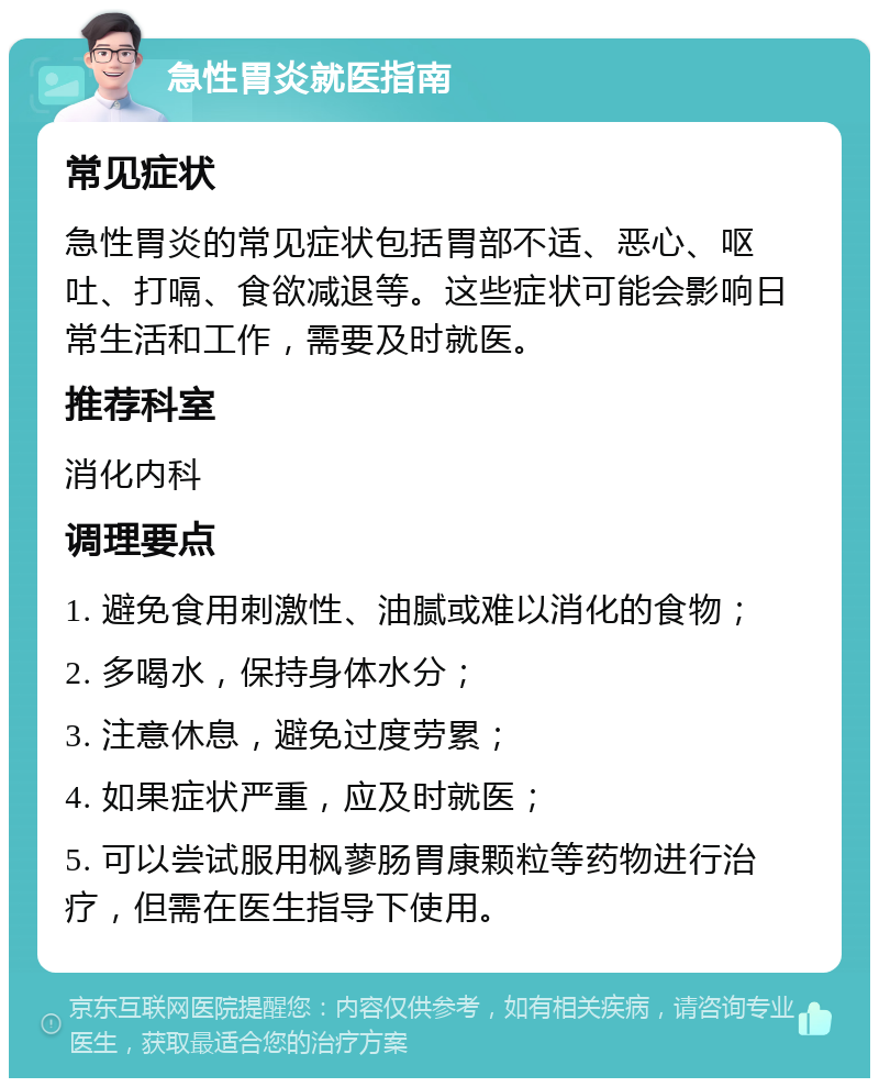 急性胃炎就医指南 常见症状 急性胃炎的常见症状包括胃部不适、恶心、呕吐、打嗝、食欲减退等。这些症状可能会影响日常生活和工作，需要及时就医。 推荐科室 消化内科 调理要点 1. 避免食用刺激性、油腻或难以消化的食物； 2. 多喝水，保持身体水分； 3. 注意休息，避免过度劳累； 4. 如果症状严重，应及时就医； 5. 可以尝试服用枫蓼肠胃康颗粒等药物进行治疗，但需在医生指导下使用。