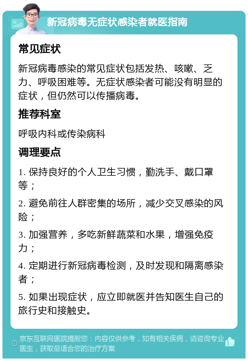 新冠病毒无症状感染者就医指南 常见症状 新冠病毒感染的常见症状包括发热、咳嗽、乏力、呼吸困难等。无症状感染者可能没有明显的症状，但仍然可以传播病毒。 推荐科室 呼吸内科或传染病科 调理要点 1. 保持良好的个人卫生习惯，勤洗手、戴口罩等； 2. 避免前往人群密集的场所，减少交叉感染的风险； 3. 加强营养，多吃新鲜蔬菜和水果，增强免疫力； 4. 定期进行新冠病毒检测，及时发现和隔离感染者； 5. 如果出现症状，应立即就医并告知医生自己的旅行史和接触史。