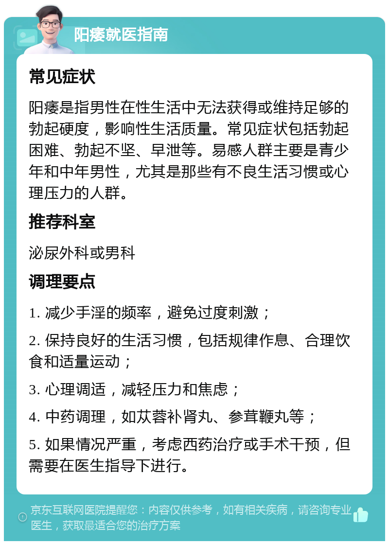 阳痿就医指南 常见症状 阳痿是指男性在性生活中无法获得或维持足够的勃起硬度，影响性生活质量。常见症状包括勃起困难、勃起不坚、早泄等。易感人群主要是青少年和中年男性，尤其是那些有不良生活习惯或心理压力的人群。 推荐科室 泌尿外科或男科 调理要点 1. 减少手淫的频率，避免过度刺激； 2. 保持良好的生活习惯，包括规律作息、合理饮食和适量运动； 3. 心理调适，减轻压力和焦虑； 4. 中药调理，如苁蓉补肾丸、参茸鞭丸等； 5. 如果情况严重，考虑西药治疗或手术干预，但需要在医生指导下进行。