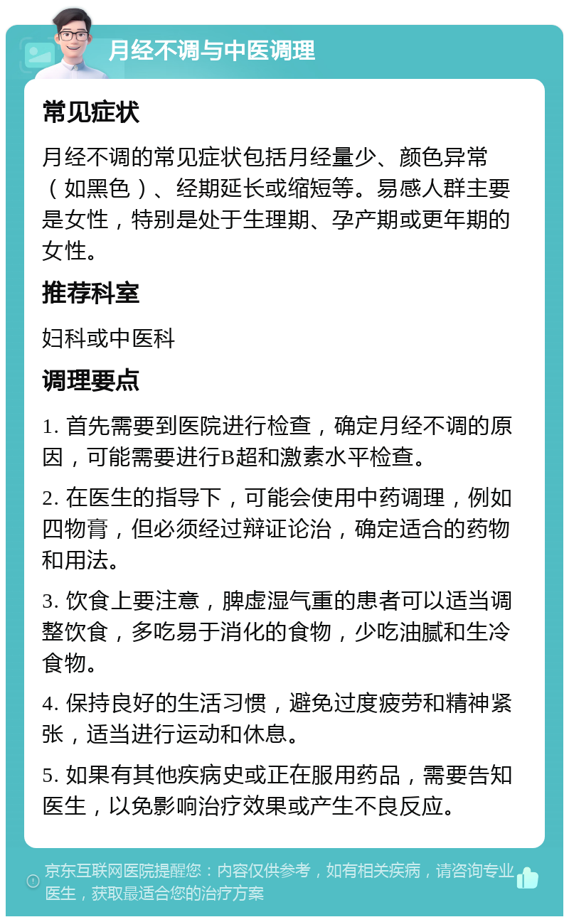 月经不调与中医调理 常见症状 月经不调的常见症状包括月经量少、颜色异常（如黑色）、经期延长或缩短等。易感人群主要是女性，特别是处于生理期、孕产期或更年期的女性。 推荐科室 妇科或中医科 调理要点 1. 首先需要到医院进行检查，确定月经不调的原因，可能需要进行B超和激素水平检查。 2. 在医生的指导下，可能会使用中药调理，例如四物膏，但必须经过辩证论治，确定适合的药物和用法。 3. 饮食上要注意，脾虚湿气重的患者可以适当调整饮食，多吃易于消化的食物，少吃油腻和生冷食物。 4. 保持良好的生活习惯，避免过度疲劳和精神紧张，适当进行运动和休息。 5. 如果有其他疾病史或正在服用药品，需要告知医生，以免影响治疗效果或产生不良反应。