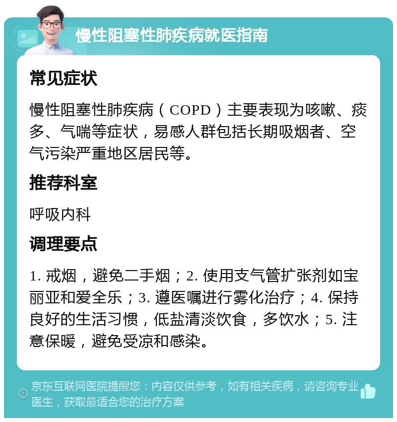 慢性阻塞性肺疾病就医指南 常见症状 慢性阻塞性肺疾病（COPD）主要表现为咳嗽、痰多、气喘等症状，易感人群包括长期吸烟者、空气污染严重地区居民等。 推荐科室 呼吸内科 调理要点 1. 戒烟，避免二手烟；2. 使用支气管扩张剂如宝丽亚和爱全乐；3. 遵医嘱进行雾化治疗；4. 保持良好的生活习惯，低盐清淡饮食，多饮水；5. 注意保暖，避免受凉和感染。