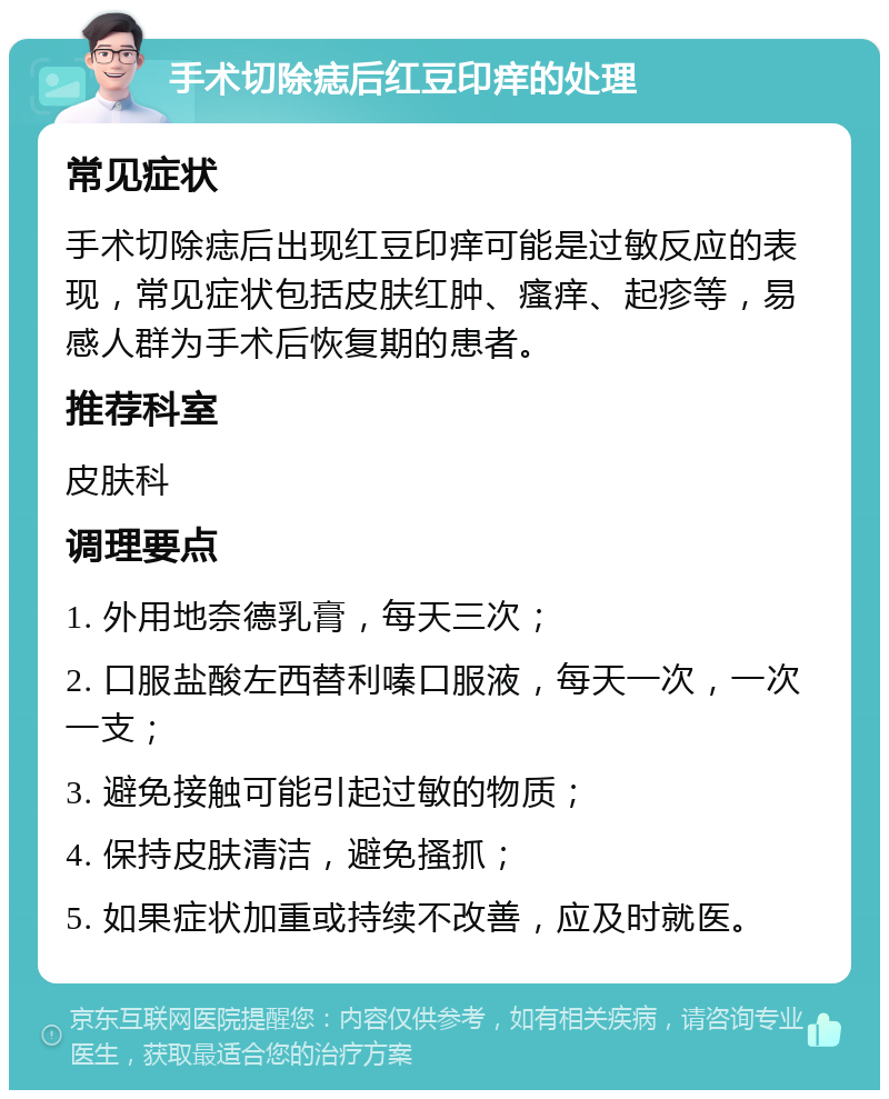 手术切除痣后红豆印痒的处理 常见症状 手术切除痣后出现红豆印痒可能是过敏反应的表现，常见症状包括皮肤红肿、瘙痒、起疹等，易感人群为手术后恢复期的患者。 推荐科室 皮肤科 调理要点 1. 外用地奈德乳膏，每天三次； 2. 口服盐酸左西替利嗪口服液，每天一次，一次一支； 3. 避免接触可能引起过敏的物质； 4. 保持皮肤清洁，避免搔抓； 5. 如果症状加重或持续不改善，应及时就医。