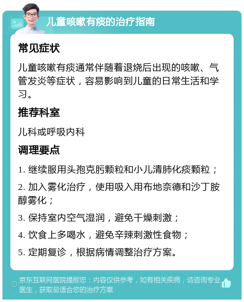 儿童咳嗽有痰的治疗指南 常见症状 儿童咳嗽有痰通常伴随着退烧后出现的咳嗽、气管发炎等症状，容易影响到儿童的日常生活和学习。 推荐科室 儿科或呼吸内科 调理要点 1. 继续服用头孢克肟颗粒和小儿清肺化痰颗粒； 2. 加入雾化治疗，使用吸入用布地奈德和沙丁胺醇雾化； 3. 保持室内空气湿润，避免干燥刺激； 4. 饮食上多喝水，避免辛辣刺激性食物； 5. 定期复诊，根据病情调整治疗方案。