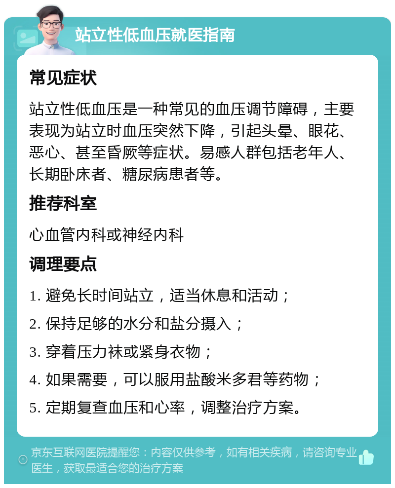 站立性低血压就医指南 常见症状 站立性低血压是一种常见的血压调节障碍，主要表现为站立时血压突然下降，引起头晕、眼花、恶心、甚至昏厥等症状。易感人群包括老年人、长期卧床者、糖尿病患者等。 推荐科室 心血管内科或神经内科 调理要点 1. 避免长时间站立，适当休息和活动； 2. 保持足够的水分和盐分摄入； 3. 穿着压力袜或紧身衣物； 4. 如果需要，可以服用盐酸米多君等药物； 5. 定期复查血压和心率，调整治疗方案。