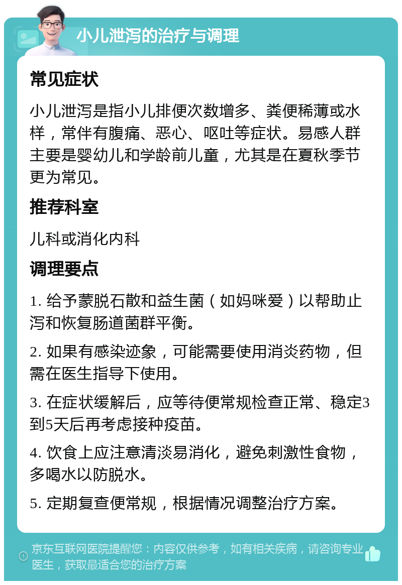 小儿泄泻的治疗与调理 常见症状 小儿泄泻是指小儿排便次数增多、粪便稀薄或水样，常伴有腹痛、恶心、呕吐等症状。易感人群主要是婴幼儿和学龄前儿童，尤其是在夏秋季节更为常见。 推荐科室 儿科或消化内科 调理要点 1. 给予蒙脱石散和益生菌（如妈咪爱）以帮助止泻和恢复肠道菌群平衡。 2. 如果有感染迹象，可能需要使用消炎药物，但需在医生指导下使用。 3. 在症状缓解后，应等待便常规检查正常、稳定3到5天后再考虑接种疫苗。 4. 饮食上应注意清淡易消化，避免刺激性食物，多喝水以防脱水。 5. 定期复查便常规，根据情况调整治疗方案。