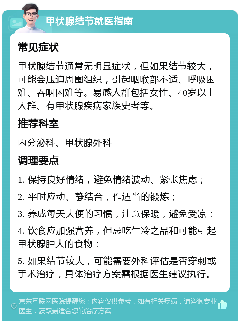 甲状腺结节就医指南 常见症状 甲状腺结节通常无明显症状，但如果结节较大，可能会压迫周围组织，引起咽喉部不适、呼吸困难、吞咽困难等。易感人群包括女性、40岁以上人群、有甲状腺疾病家族史者等。 推荐科室 内分泌科、甲状腺外科 调理要点 1. 保持良好情绪，避免情绪波动、紧张焦虑； 2. 平时应动、静结合，作适当的锻炼； 3. 养成每天大便的习惯，注意保暖，避免受凉； 4. 饮食应加强营养，但忌吃生冷之品和可能引起甲状腺肿大的食物； 5. 如果结节较大，可能需要外科评估是否穿刺或手术治疗，具体治疗方案需根据医生建议执行。