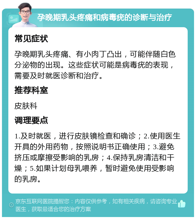 孕晚期乳头疼痛和病毒疣的诊断与治疗 常见症状 孕晚期乳头疼痛、有小肉丁凸出，可能伴随白色分泌物的出现。这些症状可能是病毒疣的表现，需要及时就医诊断和治疗。 推荐科室 皮肤科 调理要点 1.及时就医，进行皮肤镜检查和确诊；2.使用医生开具的外用药物，按照说明书正确使用；3.避免挤压或摩擦受影响的乳房；4.保持乳房清洁和干燥；5.如果计划母乳喂养，暂时避免使用受影响的乳房。