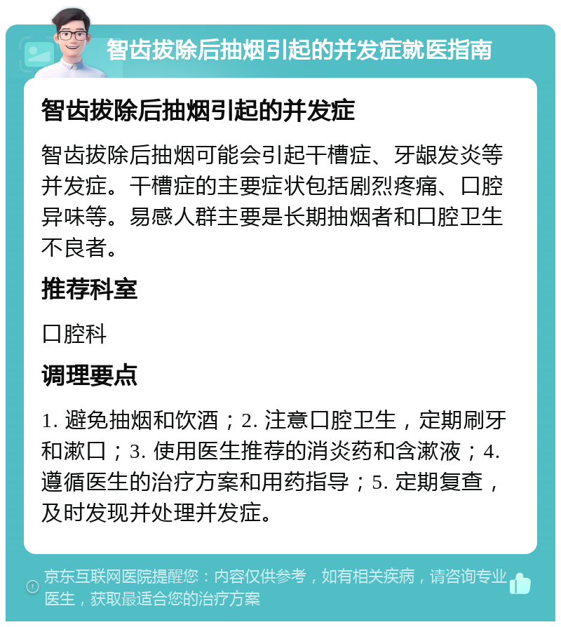 智齿拔除后抽烟引起的并发症就医指南 智齿拔除后抽烟引起的并发症 智齿拔除后抽烟可能会引起干槽症、牙龈发炎等并发症。干槽症的主要症状包括剧烈疼痛、口腔异味等。易感人群主要是长期抽烟者和口腔卫生不良者。 推荐科室 口腔科 调理要点 1. 避免抽烟和饮酒；2. 注意口腔卫生，定期刷牙和漱口；3. 使用医生推荐的消炎药和含漱液；4. 遵循医生的治疗方案和用药指导；5. 定期复查，及时发现并处理并发症。