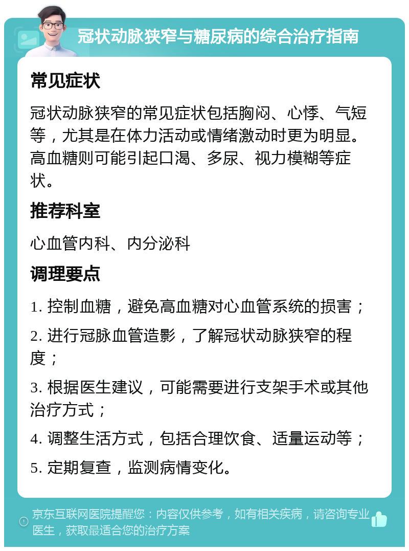 冠状动脉狭窄与糖尿病的综合治疗指南 常见症状 冠状动脉狭窄的常见症状包括胸闷、心悸、气短等，尤其是在体力活动或情绪激动时更为明显。高血糖则可能引起口渴、多尿、视力模糊等症状。 推荐科室 心血管内科、内分泌科 调理要点 1. 控制血糖，避免高血糖对心血管系统的损害； 2. 进行冠脉血管造影，了解冠状动脉狭窄的程度； 3. 根据医生建议，可能需要进行支架手术或其他治疗方式； 4. 调整生活方式，包括合理饮食、适量运动等； 5. 定期复查，监测病情变化。