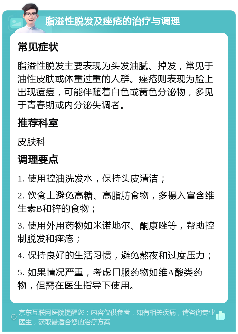 脂溢性脱发及痤疮的治疗与调理 常见症状 脂溢性脱发主要表现为头发油腻、掉发，常见于油性皮肤或体重过重的人群。痤疮则表现为脸上出现痘痘，可能伴随着白色或黄色分泌物，多见于青春期或内分泌失调者。 推荐科室 皮肤科 调理要点 1. 使用控油洗发水，保持头皮清洁； 2. 饮食上避免高糖、高脂肪食物，多摄入富含维生素B和锌的食物； 3. 使用外用药物如米诺地尔、酮康唑等，帮助控制脱发和痤疮； 4. 保持良好的生活习惯，避免熬夜和过度压力； 5. 如果情况严重，考虑口服药物如维A酸类药物，但需在医生指导下使用。