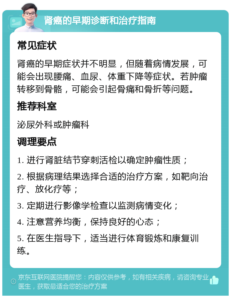 肾癌的早期诊断和治疗指南 常见症状 肾癌的早期症状并不明显，但随着病情发展，可能会出现腰痛、血尿、体重下降等症状。若肿瘤转移到骨骼，可能会引起骨痛和骨折等问题。 推荐科室 泌尿外科或肿瘤科 调理要点 1. 进行肾脏结节穿刺活检以确定肿瘤性质； 2. 根据病理结果选择合适的治疗方案，如靶向治疗、放化疗等； 3. 定期进行影像学检查以监测病情变化； 4. 注意营养均衡，保持良好的心态； 5. 在医生指导下，适当进行体育锻炼和康复训练。