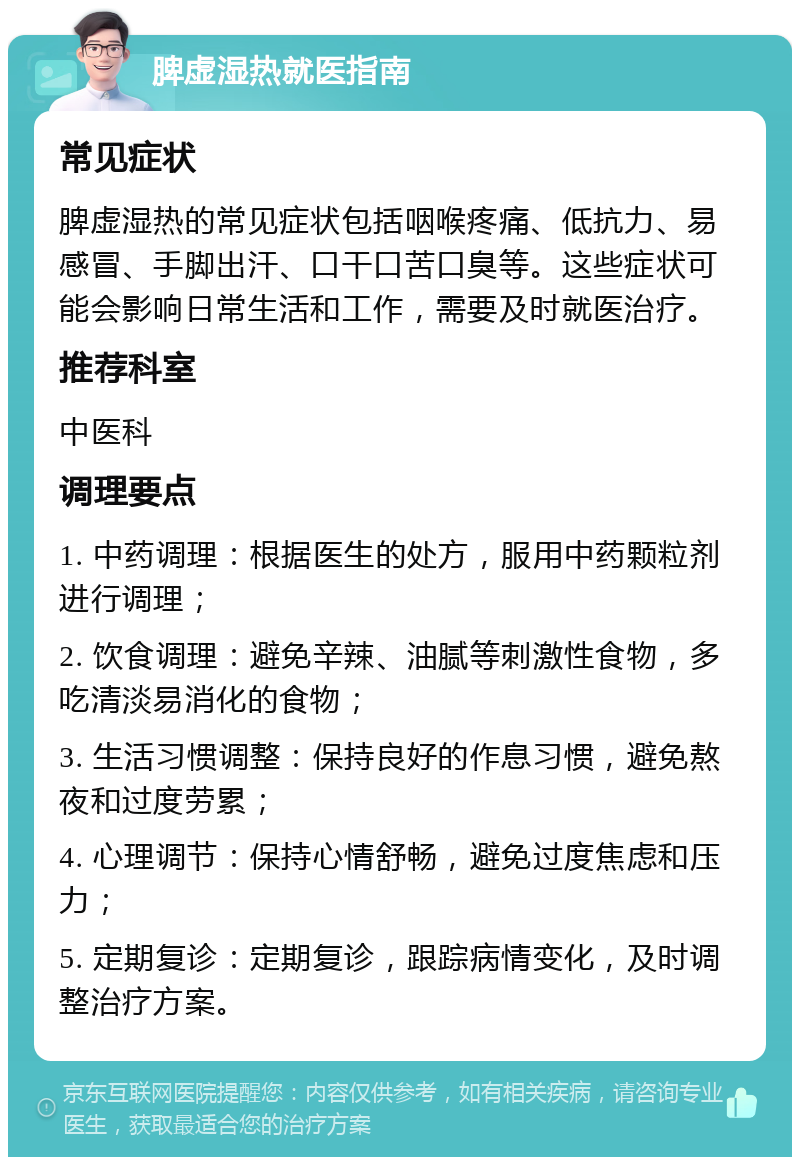 脾虚湿热就医指南 常见症状 脾虚湿热的常见症状包括咽喉疼痛、低抗力、易感冒、手脚出汗、口干口苦口臭等。这些症状可能会影响日常生活和工作，需要及时就医治疗。 推荐科室 中医科 调理要点 1. 中药调理：根据医生的处方，服用中药颗粒剂进行调理； 2. 饮食调理：避免辛辣、油腻等刺激性食物，多吃清淡易消化的食物； 3. 生活习惯调整：保持良好的作息习惯，避免熬夜和过度劳累； 4. 心理调节：保持心情舒畅，避免过度焦虑和压力； 5. 定期复诊：定期复诊，跟踪病情变化，及时调整治疗方案。