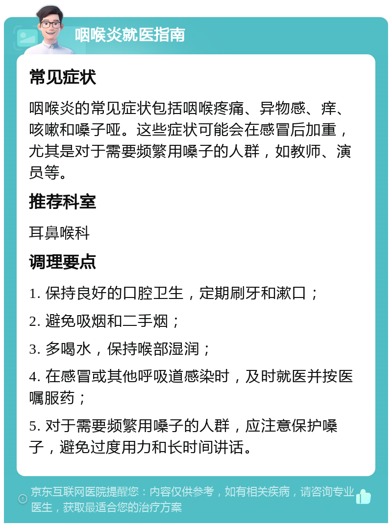 咽喉炎就医指南 常见症状 咽喉炎的常见症状包括咽喉疼痛、异物感、痒、咳嗽和嗓子哑。这些症状可能会在感冒后加重，尤其是对于需要频繁用嗓子的人群，如教师、演员等。 推荐科室 耳鼻喉科 调理要点 1. 保持良好的口腔卫生，定期刷牙和漱口； 2. 避免吸烟和二手烟； 3. 多喝水，保持喉部湿润； 4. 在感冒或其他呼吸道感染时，及时就医并按医嘱服药； 5. 对于需要频繁用嗓子的人群，应注意保护嗓子，避免过度用力和长时间讲话。