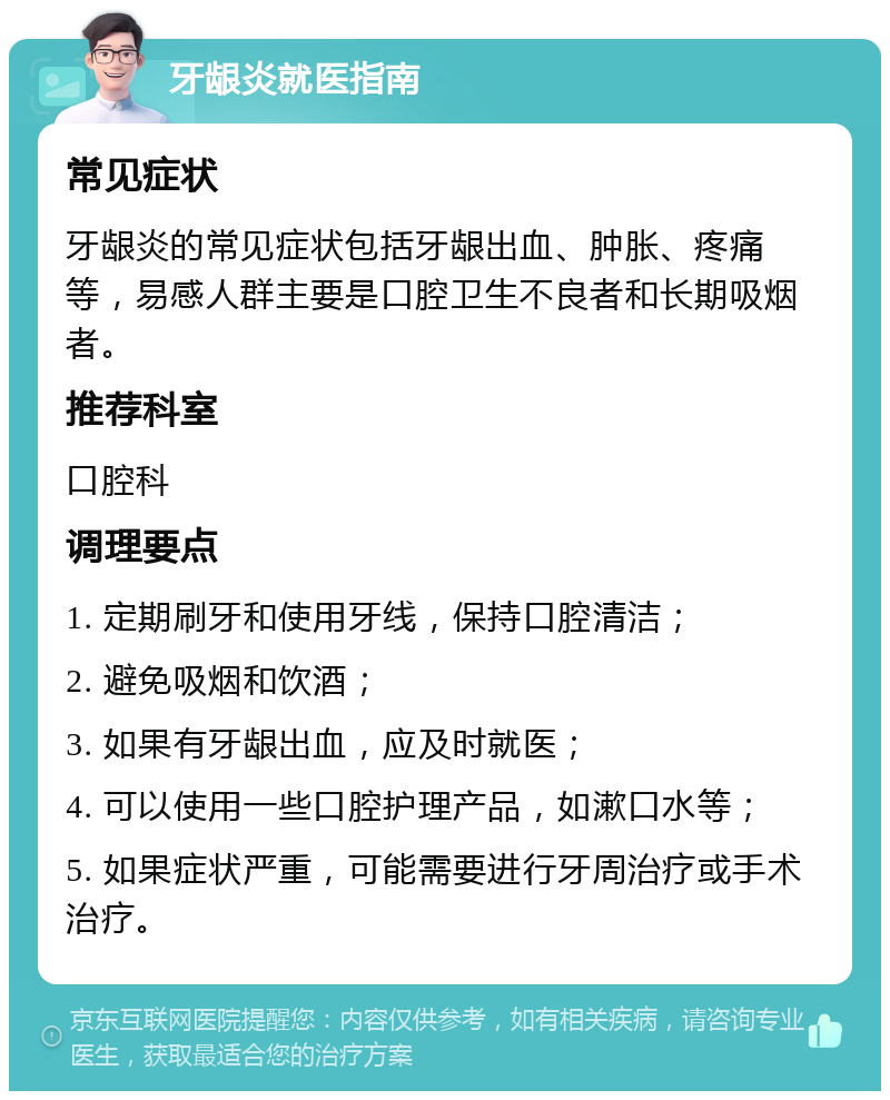 牙龈炎就医指南 常见症状 牙龈炎的常见症状包括牙龈出血、肿胀、疼痛等，易感人群主要是口腔卫生不良者和长期吸烟者。 推荐科室 口腔科 调理要点 1. 定期刷牙和使用牙线，保持口腔清洁； 2. 避免吸烟和饮酒； 3. 如果有牙龈出血，应及时就医； 4. 可以使用一些口腔护理产品，如漱口水等； 5. 如果症状严重，可能需要进行牙周治疗或手术治疗。