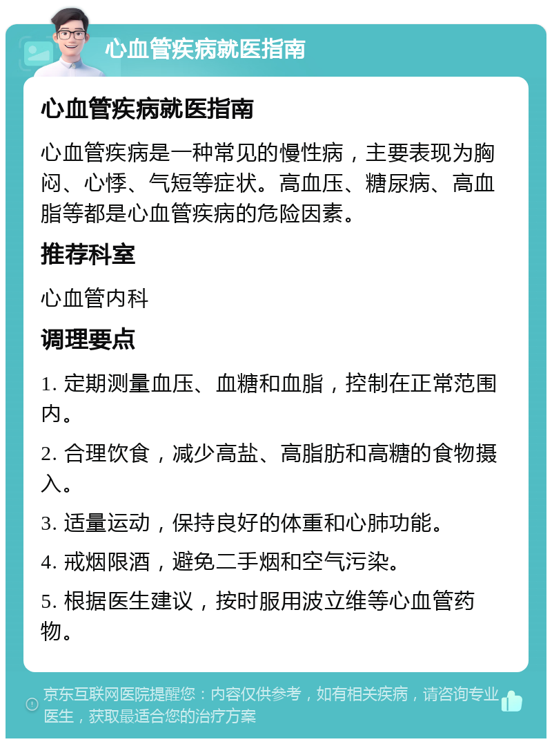 心血管疾病就医指南 心血管疾病就医指南 心血管疾病是一种常见的慢性病，主要表现为胸闷、心悸、气短等症状。高血压、糖尿病、高血脂等都是心血管疾病的危险因素。 推荐科室 心血管内科 调理要点 1. 定期测量血压、血糖和血脂，控制在正常范围内。 2. 合理饮食，减少高盐、高脂肪和高糖的食物摄入。 3. 适量运动，保持良好的体重和心肺功能。 4. 戒烟限酒，避免二手烟和空气污染。 5. 根据医生建议，按时服用波立维等心血管药物。