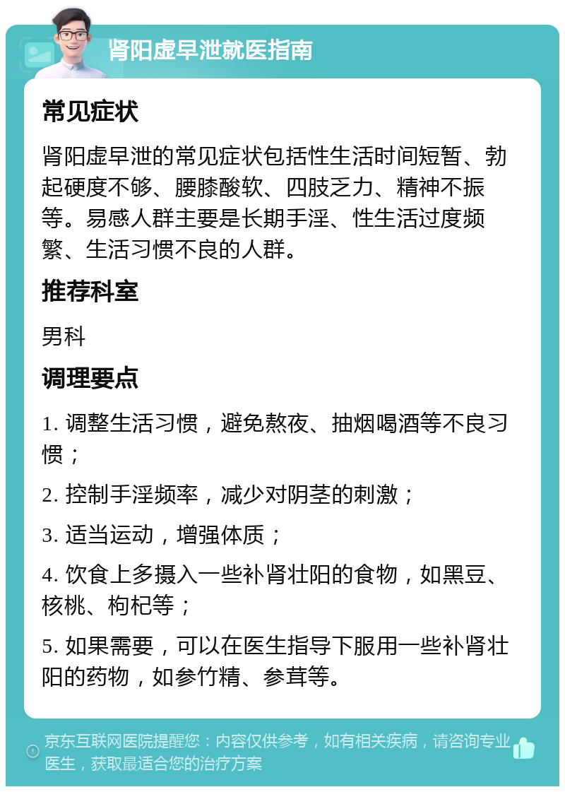 肾阳虚早泄就医指南 常见症状 肾阳虚早泄的常见症状包括性生活时间短暂、勃起硬度不够、腰膝酸软、四肢乏力、精神不振等。易感人群主要是长期手淫、性生活过度频繁、生活习惯不良的人群。 推荐科室 男科 调理要点 1. 调整生活习惯，避免熬夜、抽烟喝酒等不良习惯； 2. 控制手淫频率，减少对阴茎的刺激； 3. 适当运动，增强体质； 4. 饮食上多摄入一些补肾壮阳的食物，如黑豆、核桃、枸杞等； 5. 如果需要，可以在医生指导下服用一些补肾壮阳的药物，如参竹精、参茸等。