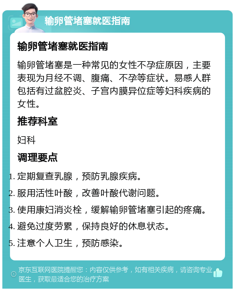 输卵管堵塞就医指南 输卵管堵塞就医指南 输卵管堵塞是一种常见的女性不孕症原因，主要表现为月经不调、腹痛、不孕等症状。易感人群包括有过盆腔炎、子宫内膜异位症等妇科疾病的女性。 推荐科室 妇科 调理要点 定期复查乳腺，预防乳腺疾病。 服用活性叶酸，改善叶酸代谢问题。 使用康妇消炎栓，缓解输卵管堵塞引起的疼痛。 避免过度劳累，保持良好的休息状态。 注意个人卫生，预防感染。