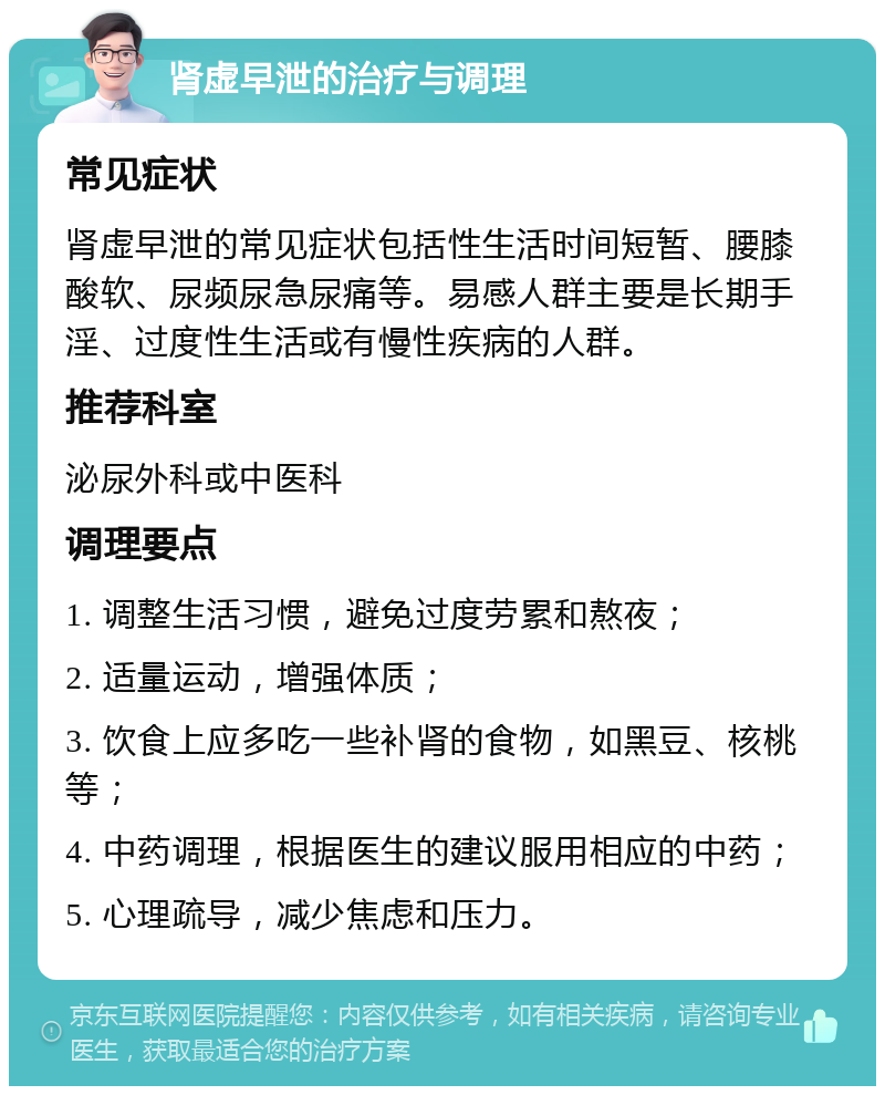 肾虚早泄的治疗与调理 常见症状 肾虚早泄的常见症状包括性生活时间短暂、腰膝酸软、尿频尿急尿痛等。易感人群主要是长期手淫、过度性生活或有慢性疾病的人群。 推荐科室 泌尿外科或中医科 调理要点 1. 调整生活习惯，避免过度劳累和熬夜； 2. 适量运动，增强体质； 3. 饮食上应多吃一些补肾的食物，如黑豆、核桃等； 4. 中药调理，根据医生的建议服用相应的中药； 5. 心理疏导，减少焦虑和压力。