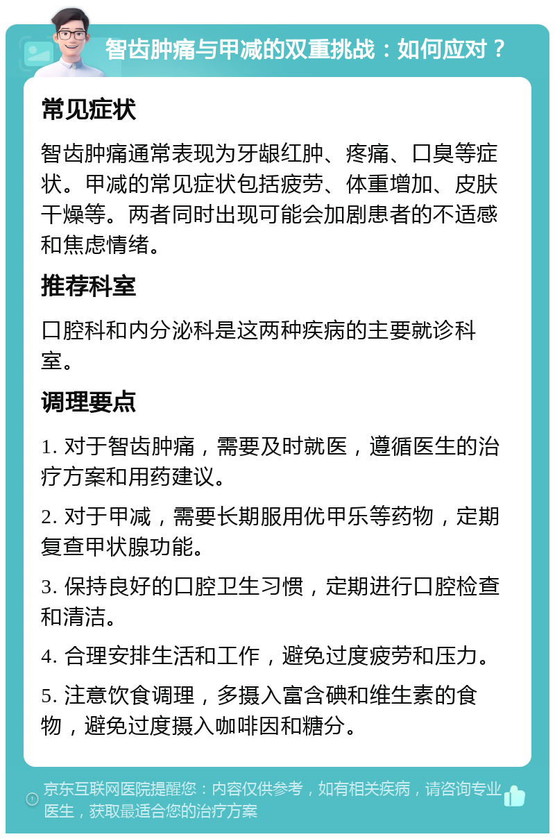 智齿肿痛与甲减的双重挑战：如何应对？ 常见症状 智齿肿痛通常表现为牙龈红肿、疼痛、口臭等症状。甲减的常见症状包括疲劳、体重增加、皮肤干燥等。两者同时出现可能会加剧患者的不适感和焦虑情绪。 推荐科室 口腔科和内分泌科是这两种疾病的主要就诊科室。 调理要点 1. 对于智齿肿痛，需要及时就医，遵循医生的治疗方案和用药建议。 2. 对于甲减，需要长期服用优甲乐等药物，定期复查甲状腺功能。 3. 保持良好的口腔卫生习惯，定期进行口腔检查和清洁。 4. 合理安排生活和工作，避免过度疲劳和压力。 5. 注意饮食调理，多摄入富含碘和维生素的食物，避免过度摄入咖啡因和糖分。