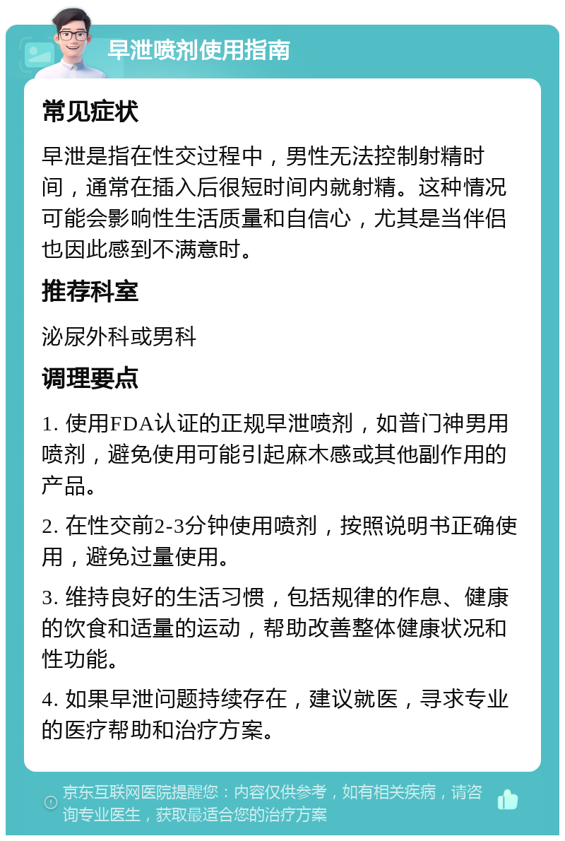 早泄喷剂使用指南 常见症状 早泄是指在性交过程中，男性无法控制射精时间，通常在插入后很短时间内就射精。这种情况可能会影响性生活质量和自信心，尤其是当伴侣也因此感到不满意时。 推荐科室 泌尿外科或男科 调理要点 1. 使用FDA认证的正规早泄喷剂，如普门神男用喷剂，避免使用可能引起麻木感或其他副作用的产品。 2. 在性交前2-3分钟使用喷剂，按照说明书正确使用，避免过量使用。 3. 维持良好的生活习惯，包括规律的作息、健康的饮食和适量的运动，帮助改善整体健康状况和性功能。 4. 如果早泄问题持续存在，建议就医，寻求专业的医疗帮助和治疗方案。