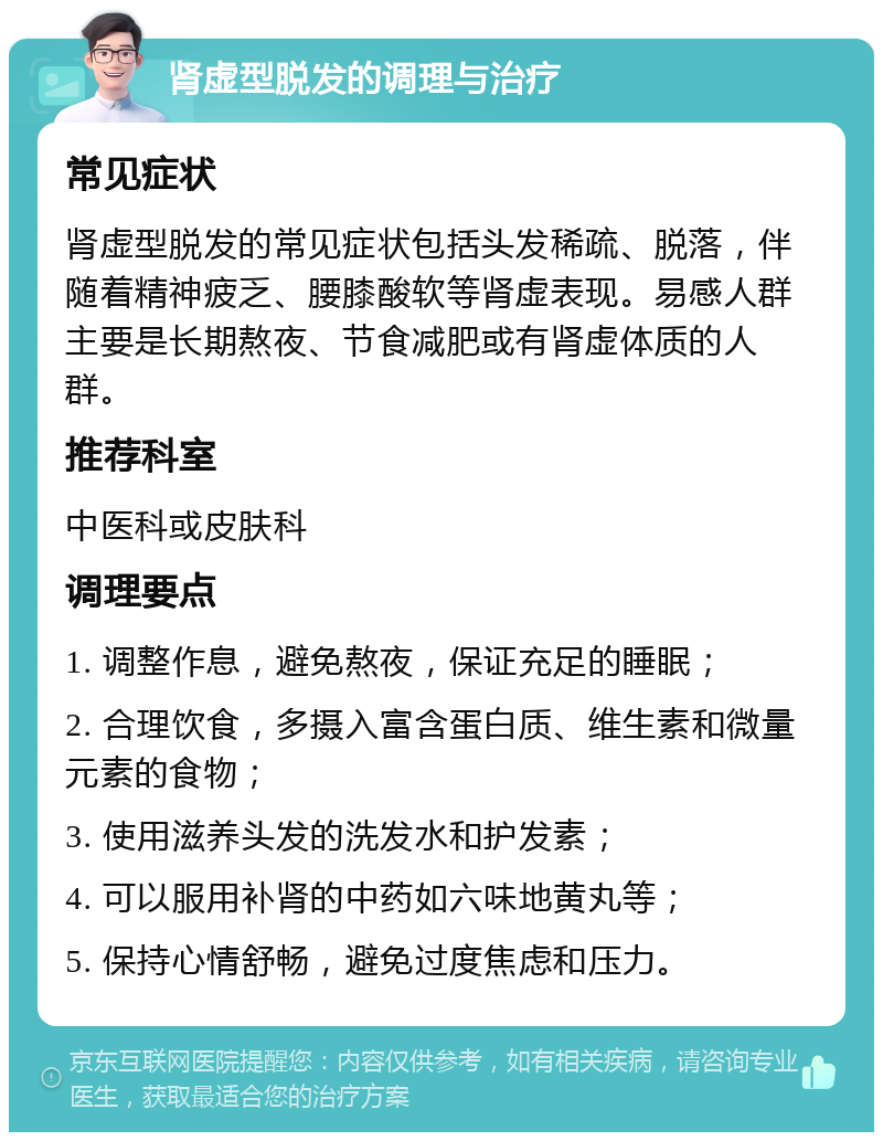 肾虚型脱发的调理与治疗 常见症状 肾虚型脱发的常见症状包括头发稀疏、脱落，伴随着精神疲乏、腰膝酸软等肾虚表现。易感人群主要是长期熬夜、节食减肥或有肾虚体质的人群。 推荐科室 中医科或皮肤科 调理要点 1. 调整作息，避免熬夜，保证充足的睡眠； 2. 合理饮食，多摄入富含蛋白质、维生素和微量元素的食物； 3. 使用滋养头发的洗发水和护发素； 4. 可以服用补肾的中药如六味地黄丸等； 5. 保持心情舒畅，避免过度焦虑和压力。