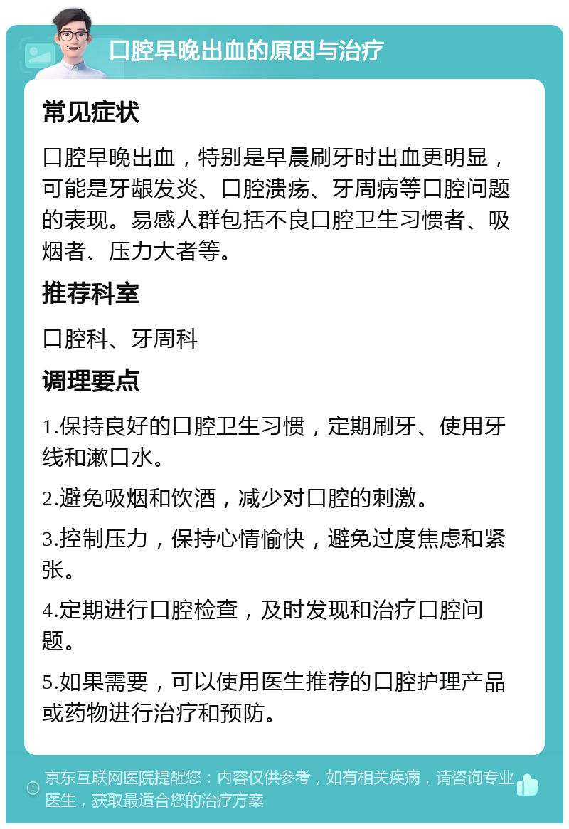 口腔早晚出血的原因与治疗 常见症状 口腔早晚出血，特别是早晨刷牙时出血更明显，可能是牙龈发炎、口腔溃疡、牙周病等口腔问题的表现。易感人群包括不良口腔卫生习惯者、吸烟者、压力大者等。 推荐科室 口腔科、牙周科 调理要点 1.保持良好的口腔卫生习惯，定期刷牙、使用牙线和漱口水。 2.避免吸烟和饮酒，减少对口腔的刺激。 3.控制压力，保持心情愉快，避免过度焦虑和紧张。 4.定期进行口腔检查，及时发现和治疗口腔问题。 5.如果需要，可以使用医生推荐的口腔护理产品或药物进行治疗和预防。