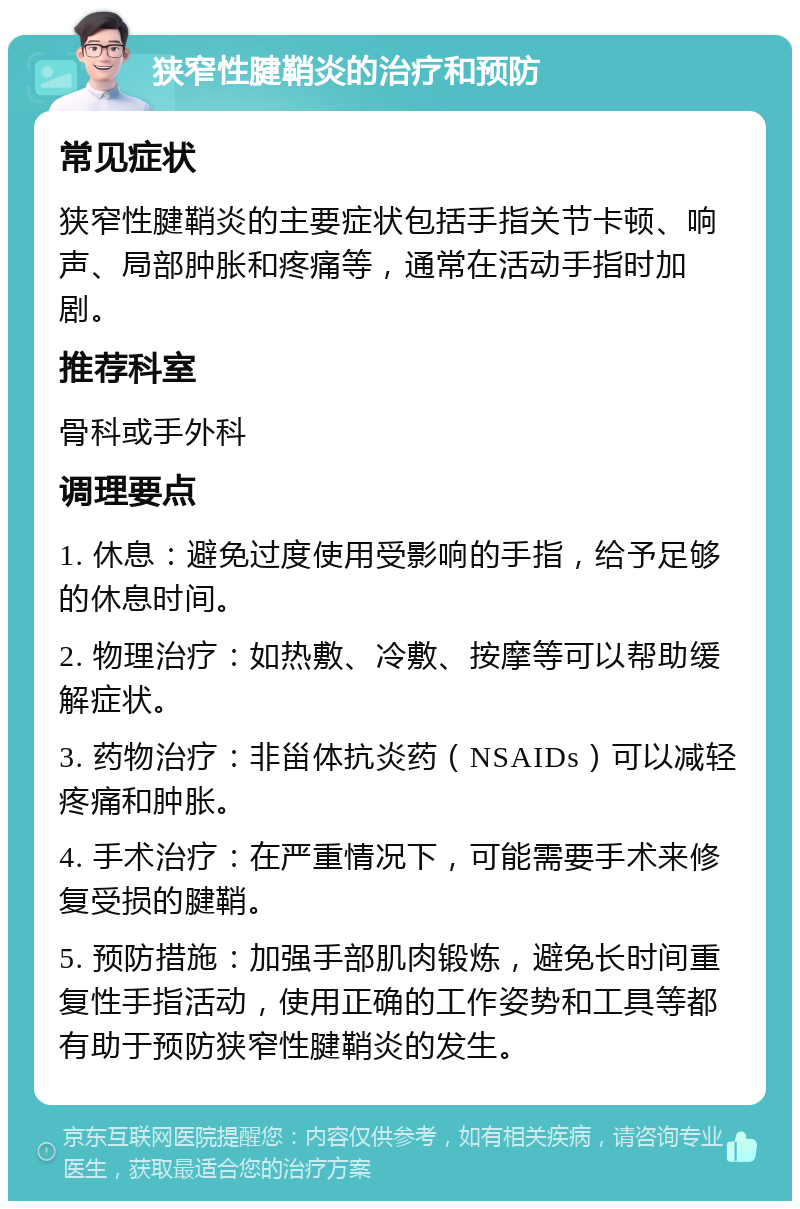 狭窄性腱鞘炎的治疗和预防 常见症状 狭窄性腱鞘炎的主要症状包括手指关节卡顿、响声、局部肿胀和疼痛等，通常在活动手指时加剧。 推荐科室 骨科或手外科 调理要点 1. 休息：避免过度使用受影响的手指，给予足够的休息时间。 2. 物理治疗：如热敷、冷敷、按摩等可以帮助缓解症状。 3. 药物治疗：非甾体抗炎药（NSAIDs）可以减轻疼痛和肿胀。 4. 手术治疗：在严重情况下，可能需要手术来修复受损的腱鞘。 5. 预防措施：加强手部肌肉锻炼，避免长时间重复性手指活动，使用正确的工作姿势和工具等都有助于预防狭窄性腱鞘炎的发生。