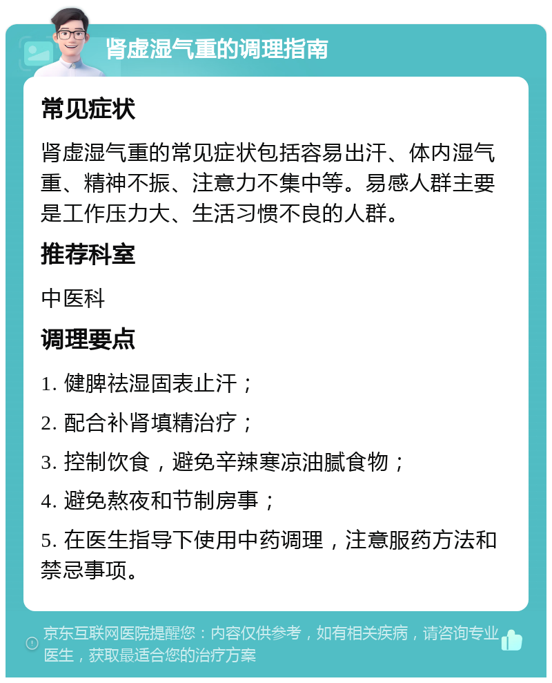 肾虚湿气重的调理指南 常见症状 肾虚湿气重的常见症状包括容易出汗、体内湿气重、精神不振、注意力不集中等。易感人群主要是工作压力大、生活习惯不良的人群。 推荐科室 中医科 调理要点 1. 健脾祛湿固表止汗； 2. 配合补肾填精治疗； 3. 控制饮食，避免辛辣寒凉油腻食物； 4. 避免熬夜和节制房事； 5. 在医生指导下使用中药调理，注意服药方法和禁忌事项。