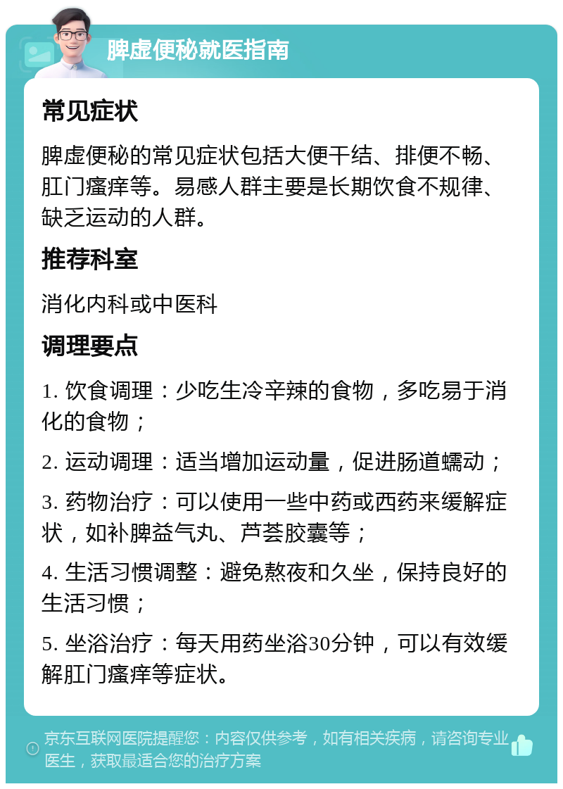 脾虚便秘就医指南 常见症状 脾虚便秘的常见症状包括大便干结、排便不畅、肛门瘙痒等。易感人群主要是长期饮食不规律、缺乏运动的人群。 推荐科室 消化内科或中医科 调理要点 1. 饮食调理：少吃生冷辛辣的食物，多吃易于消化的食物； 2. 运动调理：适当增加运动量，促进肠道蠕动； 3. 药物治疗：可以使用一些中药或西药来缓解症状，如补脾益气丸、芦荟胶囊等； 4. 生活习惯调整：避免熬夜和久坐，保持良好的生活习惯； 5. 坐浴治疗：每天用药坐浴30分钟，可以有效缓解肛门瘙痒等症状。