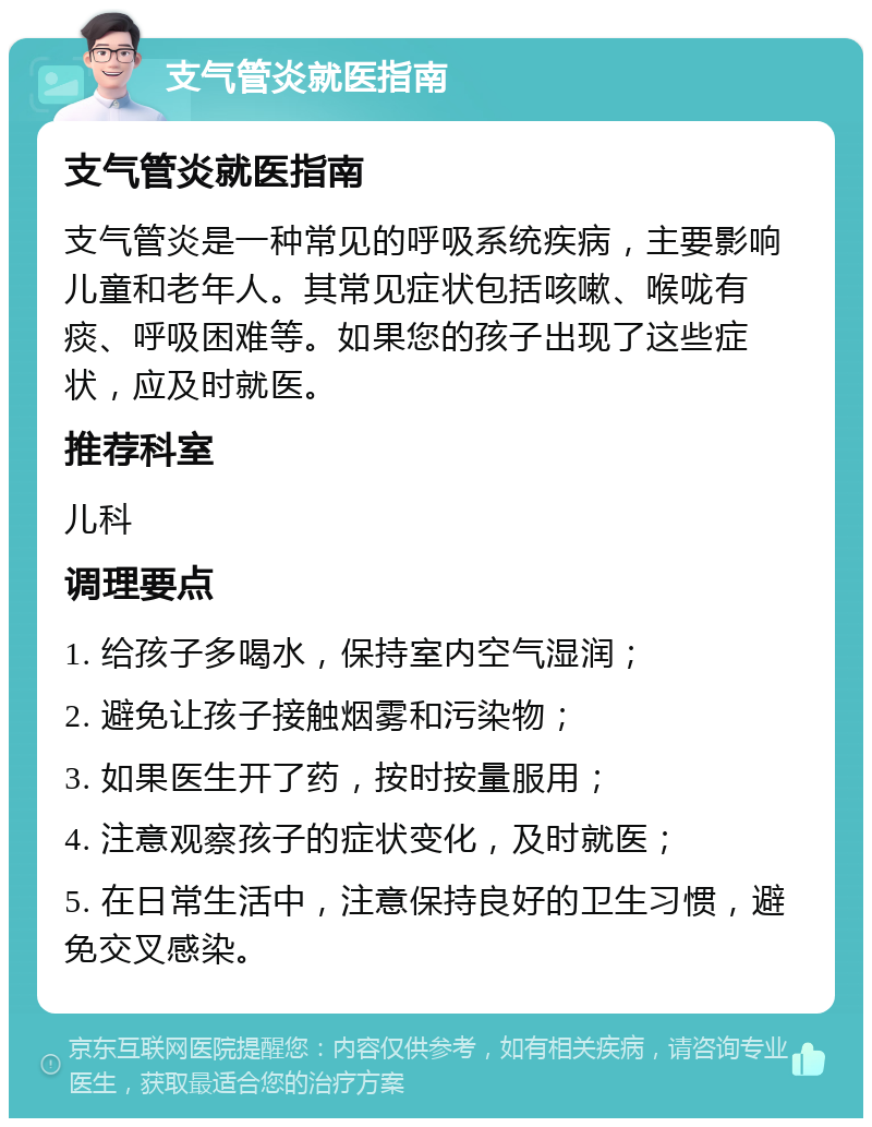 支气管炎就医指南 支气管炎就医指南 支气管炎是一种常见的呼吸系统疾病，主要影响儿童和老年人。其常见症状包括咳嗽、喉咙有痰、呼吸困难等。如果您的孩子出现了这些症状，应及时就医。 推荐科室 儿科 调理要点 1. 给孩子多喝水，保持室内空气湿润； 2. 避免让孩子接触烟雾和污染物； 3. 如果医生开了药，按时按量服用； 4. 注意观察孩子的症状变化，及时就医； 5. 在日常生活中，注意保持良好的卫生习惯，避免交叉感染。