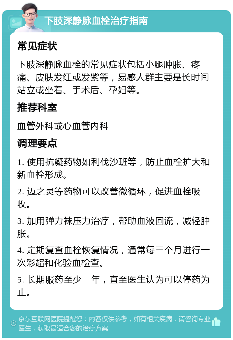 下肢深静脉血栓治疗指南 常见症状 下肢深静脉血栓的常见症状包括小腿肿胀、疼痛、皮肤发红或发紫等，易感人群主要是长时间站立或坐着、手术后、孕妇等。 推荐科室 血管外科或心血管内科 调理要点 1. 使用抗凝药物如利伐沙班等，防止血栓扩大和新血栓形成。 2. 迈之灵等药物可以改善微循环，促进血栓吸收。 3. 加用弹力袜压力治疗，帮助血液回流，减轻肿胀。 4. 定期复查血栓恢复情况，通常每三个月进行一次彩超和化验血检查。 5. 长期服药至少一年，直至医生认为可以停药为止。