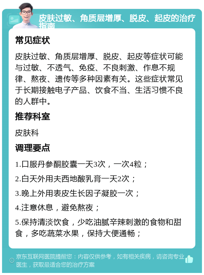 皮肤过敏、角质层增厚、脱皮、起皮的治疗指南 常见症状 皮肤过敏、角质层增厚、脱皮、起皮等症状可能与过敏、不透气、免疫、不良刺激、作息不规律、熬夜、遗传等多种因素有关。这些症状常见于长期接触电子产品、饮食不当、生活习惯不良的人群中。 推荐科室 皮肤科 调理要点 1.口服丹参酮胶囊一天3次，一次4粒； 2.白天外用夫西地酸乳膏一天2次； 3.晚上外用表皮生长因子凝胶一次； 4.注意休息，避免熬夜； 5.保持清淡饮食，少吃油腻辛辣刺激的食物和甜食，多吃蔬菜水果，保持大便通畅；