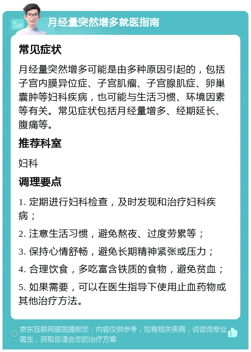 月经量突然增多就医指南 常见症状 月经量突然增多可能是由多种原因引起的，包括子宫内膜异位症、子宫肌瘤、子宫腺肌症、卵巢囊肿等妇科疾病，也可能与生活习惯、环境因素等有关。常见症状包括月经量增多、经期延长、腹痛等。 推荐科室 妇科 调理要点 1. 定期进行妇科检查，及时发现和治疗妇科疾病； 2. 注意生活习惯，避免熬夜、过度劳累等； 3. 保持心情舒畅，避免长期精神紧张或压力； 4. 合理饮食，多吃富含铁质的食物，避免贫血； 5. 如果需要，可以在医生指导下使用止血药物或其他治疗方法。