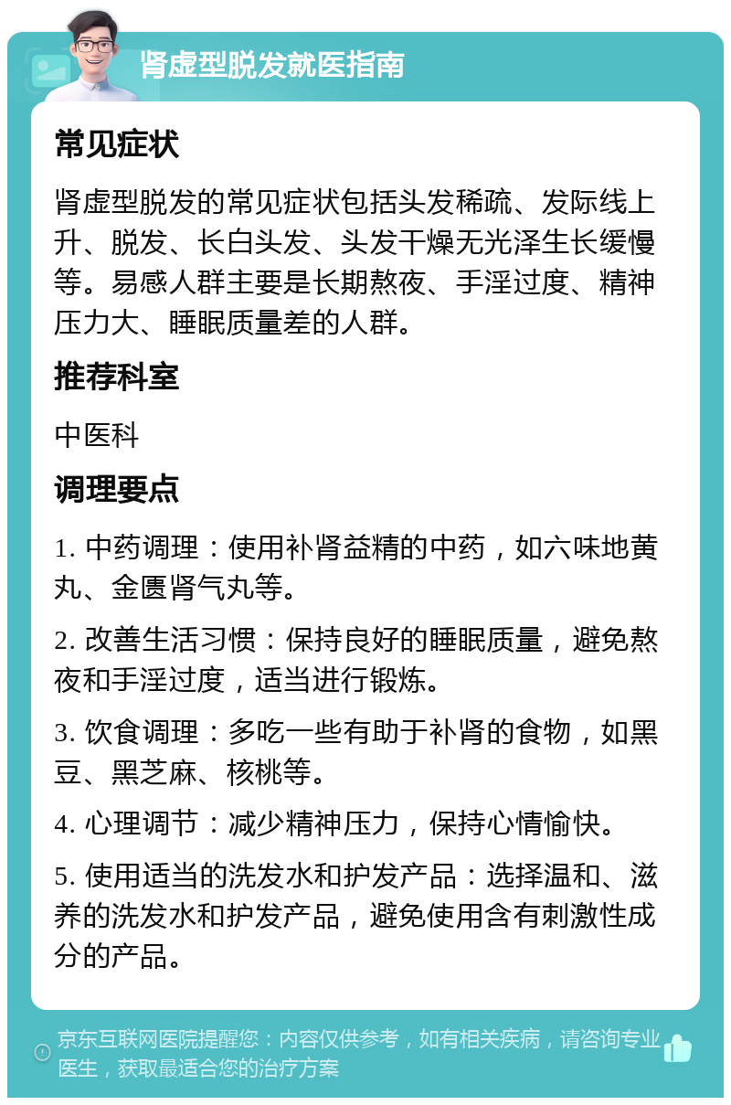 肾虚型脱发就医指南 常见症状 肾虚型脱发的常见症状包括头发稀疏、发际线上升、脱发、长白头发、头发干燥无光泽生长缓慢等。易感人群主要是长期熬夜、手淫过度、精神压力大、睡眠质量差的人群。 推荐科室 中医科 调理要点 1. 中药调理：使用补肾益精的中药，如六味地黄丸、金匮肾气丸等。 2. 改善生活习惯：保持良好的睡眠质量，避免熬夜和手淫过度，适当进行锻炼。 3. 饮食调理：多吃一些有助于补肾的食物，如黑豆、黑芝麻、核桃等。 4. 心理调节：减少精神压力，保持心情愉快。 5. 使用适当的洗发水和护发产品：选择温和、滋养的洗发水和护发产品，避免使用含有刺激性成分的产品。