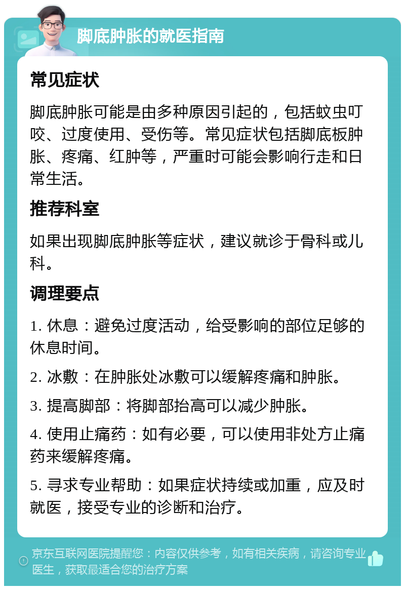 脚底肿胀的就医指南 常见症状 脚底肿胀可能是由多种原因引起的，包括蚊虫叮咬、过度使用、受伤等。常见症状包括脚底板肿胀、疼痛、红肿等，严重时可能会影响行走和日常生活。 推荐科室 如果出现脚底肿胀等症状，建议就诊于骨科或儿科。 调理要点 1. 休息：避免过度活动，给受影响的部位足够的休息时间。 2. 冰敷：在肿胀处冰敷可以缓解疼痛和肿胀。 3. 提高脚部：将脚部抬高可以减少肿胀。 4. 使用止痛药：如有必要，可以使用非处方止痛药来缓解疼痛。 5. 寻求专业帮助：如果症状持续或加重，应及时就医，接受专业的诊断和治疗。