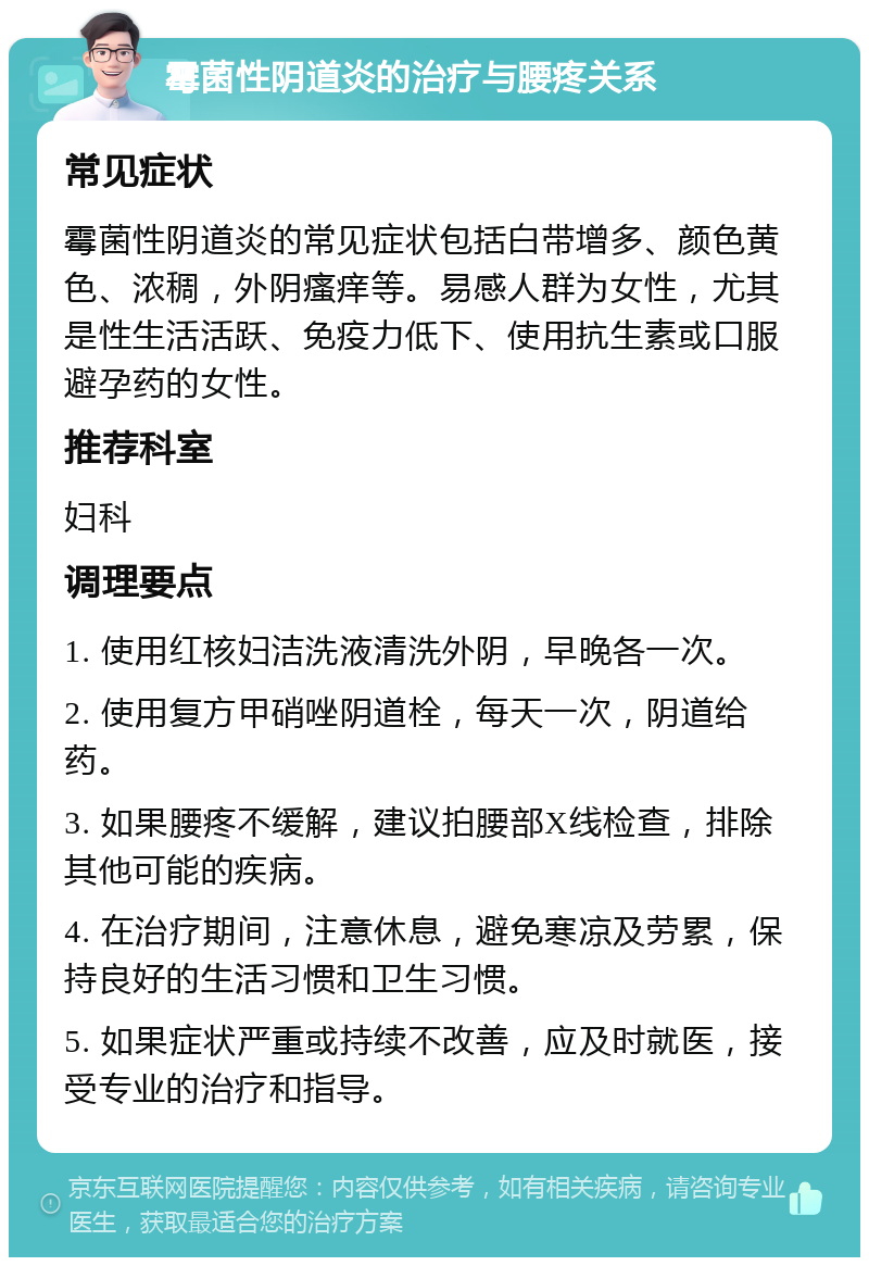 霉菌性阴道炎的治疗与腰疼关系 常见症状 霉菌性阴道炎的常见症状包括白带增多、颜色黄色、浓稠，外阴瘙痒等。易感人群为女性，尤其是性生活活跃、免疫力低下、使用抗生素或口服避孕药的女性。 推荐科室 妇科 调理要点 1. 使用红核妇洁洗液清洗外阴，早晚各一次。 2. 使用复方甲硝唑阴道栓，每天一次，阴道给药。 3. 如果腰疼不缓解，建议拍腰部X线检查，排除其他可能的疾病。 4. 在治疗期间，注意休息，避免寒凉及劳累，保持良好的生活习惯和卫生习惯。 5. 如果症状严重或持续不改善，应及时就医，接受专业的治疗和指导。