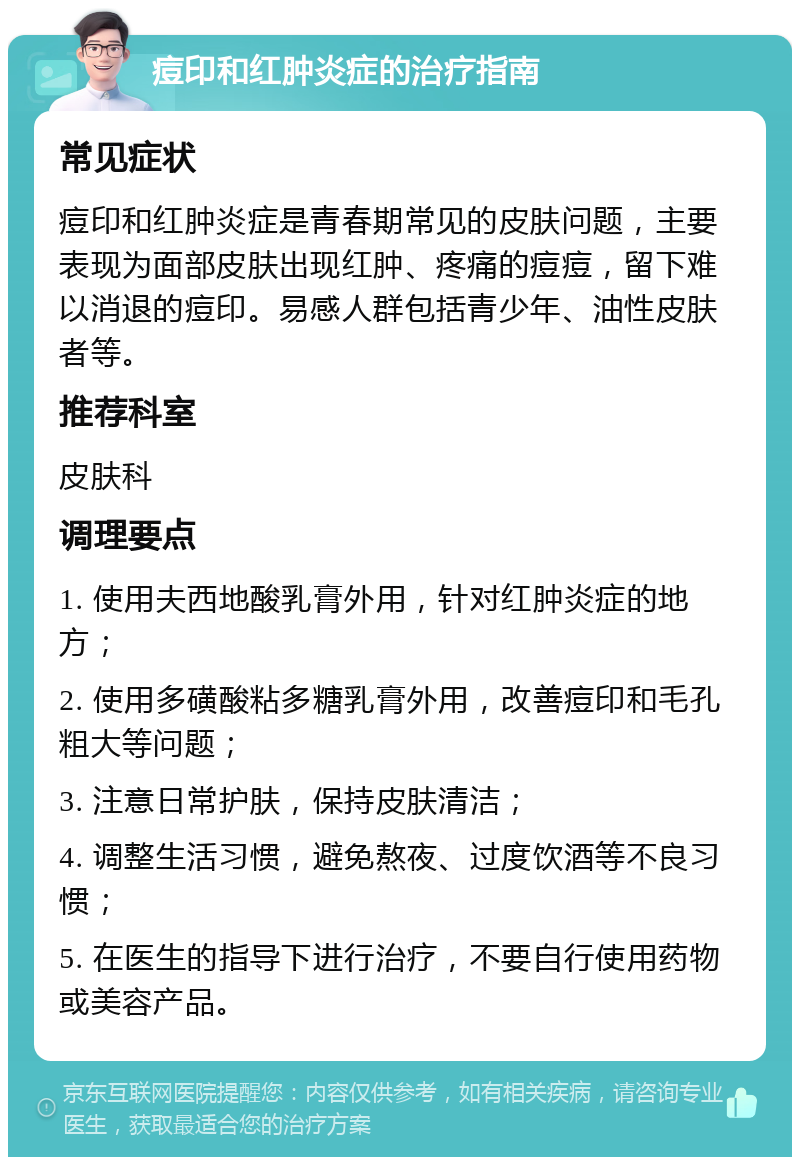 痘印和红肿炎症的治疗指南 常见症状 痘印和红肿炎症是青春期常见的皮肤问题，主要表现为面部皮肤出现红肿、疼痛的痘痘，留下难以消退的痘印。易感人群包括青少年、油性皮肤者等。 推荐科室 皮肤科 调理要点 1. 使用夫西地酸乳膏外用，针对红肿炎症的地方； 2. 使用多磺酸粘多糖乳膏外用，改善痘印和毛孔粗大等问题； 3. 注意日常护肤，保持皮肤清洁； 4. 调整生活习惯，避免熬夜、过度饮酒等不良习惯； 5. 在医生的指导下进行治疗，不要自行使用药物或美容产品。